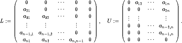 \[L:=\left( \begin{array}{ccccc}
0 & 0 & \cdots  & 0 & 0\\
a_{21} & 0 & \cdots  & 0 & 0\\
a_{31} & a_{32} & \cdots  & 0 & 0\\
\vdots  & \vdots  &  & \vdots  & \vdots \\
a_{n-1,1} & a_{n-1,2} & \cdots  & 0 & 0\\
a_{n1} & a_{n2} & \cdots  & a_{m,n-1} & 0
\end{array}
\right) ,\: \: U:=\left( \begin{array}{cccc}
0 & a_{12} & \cdots  & a_{1n}\\
0 & 0 & \cdots  & a_{2n}\\
\vdots  & \vdots  &  & \vdots \\
0 & 0 & \cdots  & a_{n-2,n}\\
0 & 0 & \cdots  & a_{n-1,n}\\
0 & 0 & \cdots  & 0
\end{array}
\right) .\]